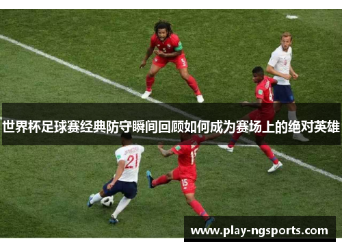 世界杯足球赛经典防守瞬间回顾如何成为赛场上的绝对英雄 世界杯足球赛经典防守瞬间回顾如何成为赛场上的绝对英雄
