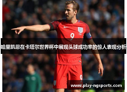 哈里凯恩在卡塔尔世界杯中展现头球成功率的惊人表现分析 哈里凯恩在卡塔尔世界杯中展现头球成功率的惊人表现分析