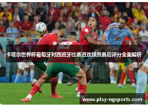 卡塔尔世界杯葡萄牙对西班牙比赛进攻球员赛后评分全面解析 卡塔尔世界杯葡萄牙对西班牙比赛进攻球员赛后评分全面解析