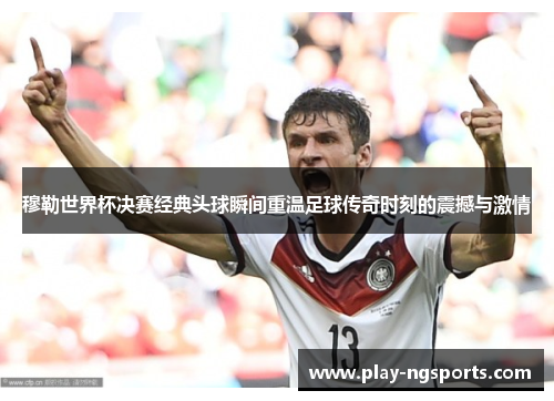 穆勒世界杯决赛经典头球瞬间重温足球传奇时刻的震撼与激情 穆勒世界杯决赛经典头球瞬间重温足球传奇时刻的震撼与激情