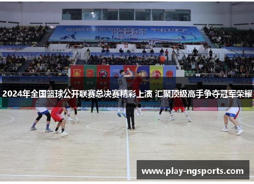 2024年全国篮球公开联赛总决赛精彩上演 汇聚顶级高手争夺冠军荣耀 2024年全国篮球公开联赛总决赛精彩上演 汇聚顶级高手争夺冠军荣耀