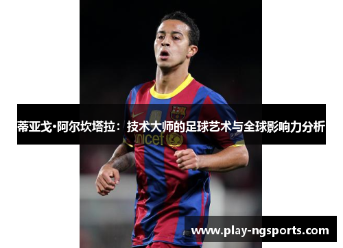 蒂亚戈·阿尔坎塔拉:技术大师的足球艺术与全球影响力分析 蒂亚戈·阿尔坎塔拉:技术大师的足球艺术与全球影响力分析