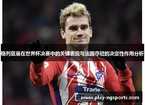 格列兹曼在世界杯决赛中的关键表现与法国夺冠的决定性作用分析 格列兹曼在世界杯决赛中的关键表现与法国夺冠的决定性作用分析
