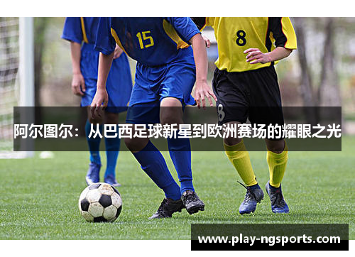 阿尔图尔:从巴西足球新星到欧洲赛场的耀眼之光 阿尔图尔:从巴西足球新星到欧洲赛场的耀眼之光