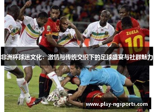 非洲杯球迷文化:激情与传统交织下的足球盛宴与社群魅力 非洲杯球迷文化:激情与传统交织下的足球盛宴与社群魅力