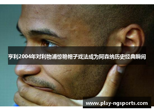 亨利2004年对利物浦惊艳帽子戏法成为阿森纳历史经典瞬间 亨利2004年对利物浦惊艳帽子戏法成为阿森纳历史经典瞬间