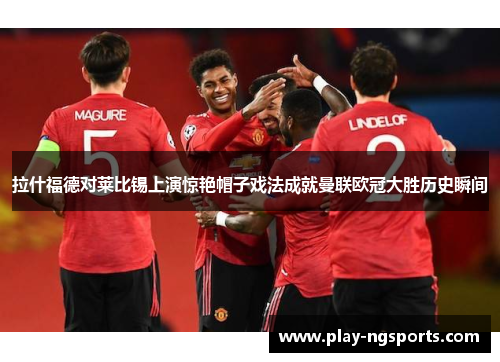 拉什福德对莱比锡上演惊艳帽子戏法成就曼联欧冠大胜历史瞬间 拉什福德对莱比锡上演惊艳帽子戏法成就曼联欧冠大胜历史瞬间