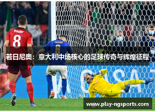 若日尼奥:意大利中场核心的足球传奇与辉煌征程 若日尼奥:意大利中场核心的足球传奇与辉煌征程