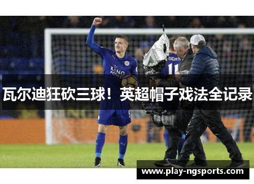 瓦尔迪狂砍三球!英超帽子戏法全记录 瓦尔迪狂砍三球!英超帽子戏法全记录