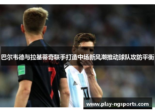 巴尔韦德与拉基蒂奇联手打造中场新风潮推动球队攻防平衡 巴尔韦德与拉基蒂奇联手打造中场新风潮推动球队攻防平衡