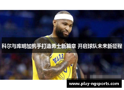 科尔与库明加携手打造勇士新篇章 开启球队未来新征程 科尔与库明加携手打造勇士新篇章 开启球队未来新征程