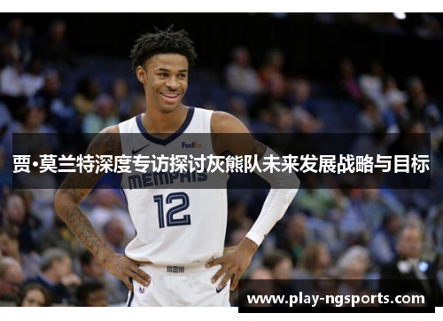 贾·莫兰特深度专访探讨灰熊队未来发展战略与目标 贾·莫兰特深度专访探讨灰熊队未来发展战略与目标
