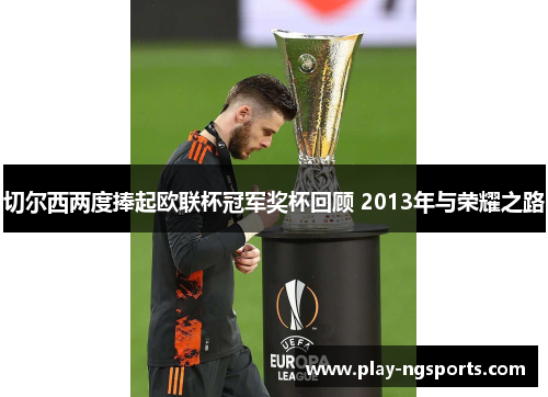 切尔西两度捧起欧联杯冠军奖杯回顾 2013年与荣耀之路 切尔西两度捧起欧联杯冠军奖杯回顾 2013年与荣耀之路