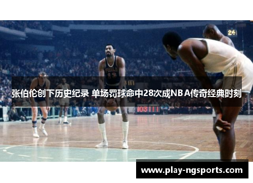 张伯伦创下历史纪录 单场罚球命中28次成NBA传奇经典时刻 张伯伦创下历史纪录 单场罚球命中28次成NBA传奇经典时刻