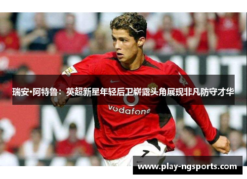 瑞安·阿特鲁:英超新星年轻后卫崭露头角展现非凡防守才华 瑞安·阿特鲁:英超新星年轻后卫崭露头角展现非凡防守才华