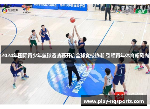 2024年国际青少年篮球邀请赛开启全球竞技热潮 引领青年体育新风尚 2024年国际青少年篮球邀请赛开启全球竞技热潮 引领青年体育新风尚