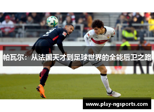 帕瓦尔:从法国天才到足球世界的全能后卫之路 帕瓦尔:从法国天才到足球世界的全能后卫之路