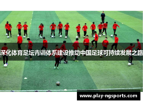 深化体育足坛青训体系建设推动中国足球可持续发展之路 深化体育足坛青训体系建设推动中国足球可持续发展之路