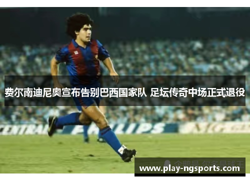 费尔南迪尼奥宣布告别巴西国家队 足坛传奇中场正式退役 费尔南迪尼奥宣布告别巴西国家队 足坛传奇中场正式退役