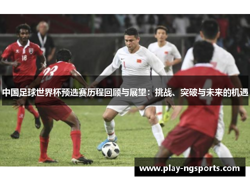 中国足球世界杯预选赛历程回顾与展望:挑战、突破与未来的机遇 中国足球世界杯预选赛历程回顾与展望:挑战、突破与未来的机遇