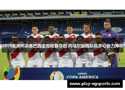 2019美洲杯决赛巴西击败秘鲁夺冠 内马尔缺阵队伍齐心协力捧杯 2019美洲杯决赛巴西击败秘鲁夺冠 内马尔缺阵队伍齐心协力捧杯