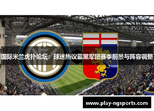 国际米兰虎扑论坛:球迷热议蓝黑军团赛季前景与阵容调整 国际米兰虎扑论坛:球迷热议蓝黑军团赛季前景与阵容调整