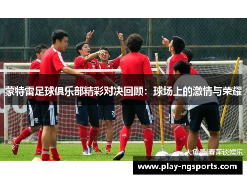 蒙特雷足球俱乐部精彩对决回顾:球场上的激情与荣耀 蒙特雷足球俱乐部精彩对决回顾:球场上的激情与荣耀