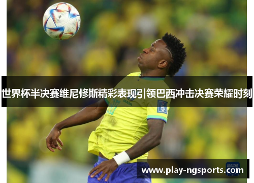 世界杯半决赛维尼修斯精彩表现引领巴西冲击决赛荣耀时刻 世界杯半决赛维尼修斯精彩表现引领巴西冲击决赛荣耀时刻