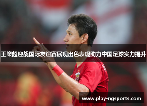 王燊超迎战国际友谊赛展现出色表现助力中国足球实力提升 王燊超迎战国际友谊赛展现出色表现助力中国足球实力提升