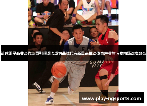篮球明星商业合作项目引领潮流成为品牌代言新风尚推动体育产业与消费市场深度融合 篮球明星商业合作项目引领潮流成为品牌代言新风尚推动体育产业与消费市场深度融合