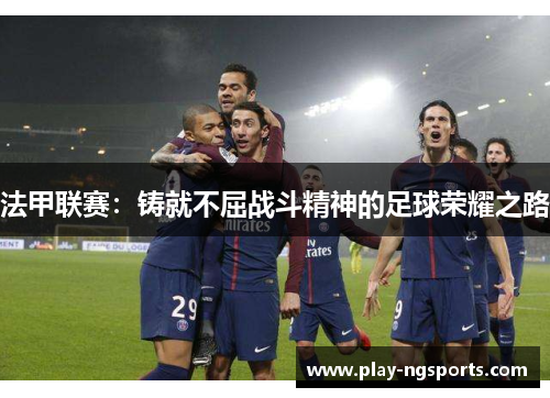 法甲联赛:铸就不屈战斗精神的足球荣耀之路 法甲联赛:铸就不屈战斗精神的足球荣耀之路