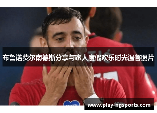 布鲁诺费尔南德斯分享与家人度假欢乐时光温馨照片 布鲁诺费尔南德斯分享与家人度假欢乐时光温馨照片