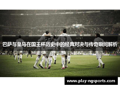 巴萨与皇马在国王杯历史中的经典对决与传奇瞬间解析 巴萨与皇马在国王杯历史中的经典对决与传奇瞬间解析