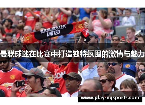 曼联球迷在比赛中打造独特氛围的激情与魅力 曼联球迷在比赛中打造独特氛围的激情与魅力