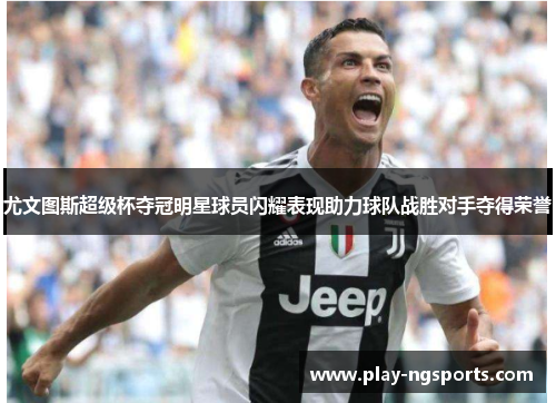 尤文图斯超级杯夺冠明星球员闪耀表现助力球队战胜对手夺得荣誉 尤文图斯超级杯夺冠明星球员闪耀表现助力球队战胜对手夺得荣誉