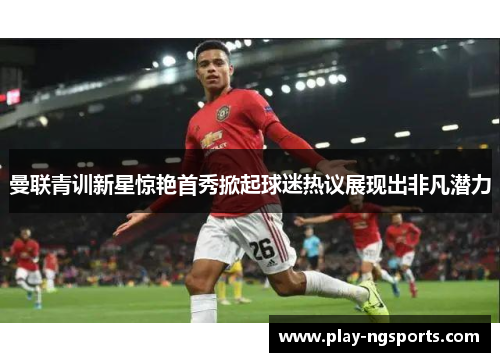 曼联青训新星惊艳首秀掀起球迷热议展现出非凡潜力 曼联青训新星惊艳首秀掀起球迷热议展现出非凡潜力