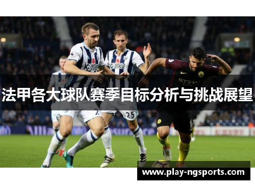 法甲各大球队赛季目标分析与挑战展望 法甲各大球队赛季目标分析与挑战展望