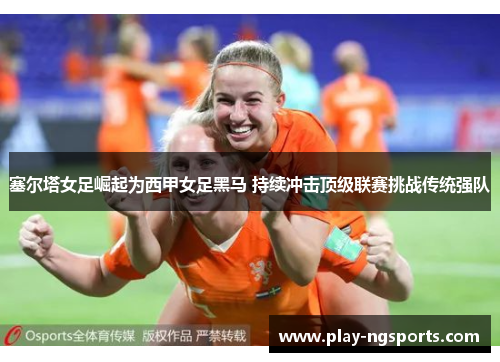 塞尔塔女足崛起为西甲女足黑马 持续冲击顶级联赛挑战传统强队 塞尔塔女足崛起为西甲女足黑马 持续冲击顶级联赛挑战传统强队