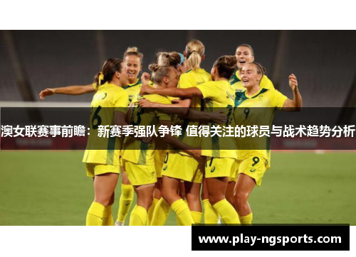 澳女联赛事前瞻:新赛季强队争锋 值得关注的球员与战术趋势分析 澳女联赛事前瞻:新赛季强队争锋 值得关注的球员与战术趋势分析