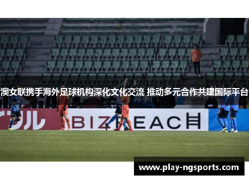 澳女联携手海外足球机构深化文化交流 推动多元合作共建国际平台 澳女联携手海外足球机构深化文化交流 推动多元合作共建国际平台
