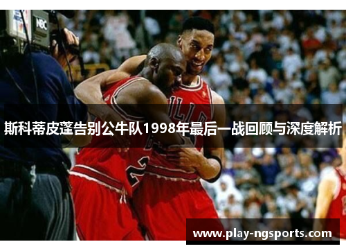 斯科蒂皮蓬告别公牛队1998年最后一战回顾与深度解析 斯科蒂皮蓬告别公牛队1998年最后一战回顾与深度解析