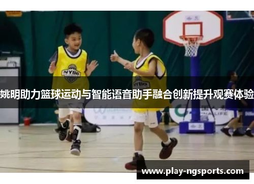 姚明助力篮球运动与智能语音助手融合创新提升观赛体验 姚明助力篮球运动与智能语音助手融合创新提升观赛体验