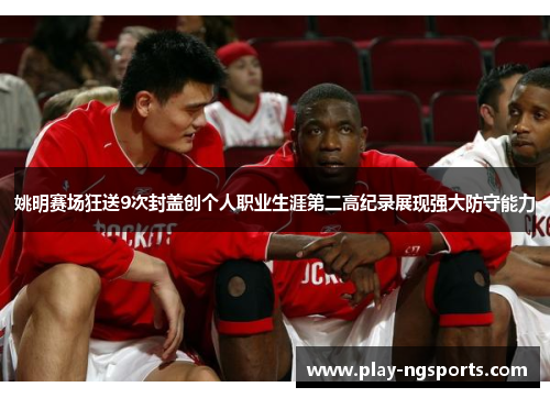 姚明赛场狂送9次封盖创个人职业生涯第二高纪录展现强大防守能力 姚明赛场狂送9次封盖创个人职业生涯第二高纪录展现强大防守能力