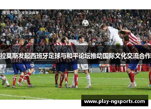 拉莫斯发起西班牙足球与和平论坛推动国际文化交流合作 拉莫斯发起西班牙足球与和平论坛推动国际文化交流合作