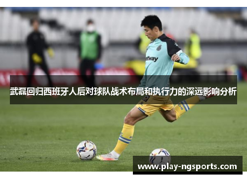 武磊回归西班牙人后对球队战术布局和执行力的深远影响分析 武磊回归西班牙人后对球队战术布局和执行力的深远影响分析