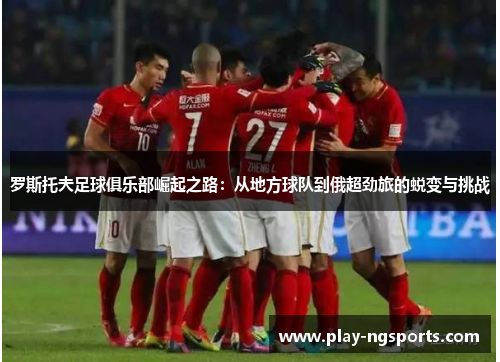 罗斯托夫足球俱乐部崛起之路:从地方球队到俄超劲旅的蜕变与挑战 罗斯托夫足球俱乐部崛起之路:从地方球队到俄超劲旅的蜕变与挑战