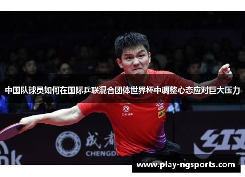 中国队球员如何在国际乒联混合团体世界杯中调整心态应对巨大压力 中国队球员如何在国际乒联混合团体世界杯中调整心态应对巨大压力