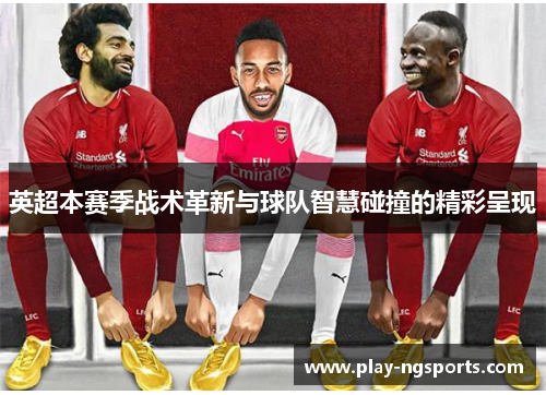 英超本赛季战术革新与球队智慧碰撞的精彩呈现 英超本赛季战术革新与球队智慧碰撞的精彩呈现