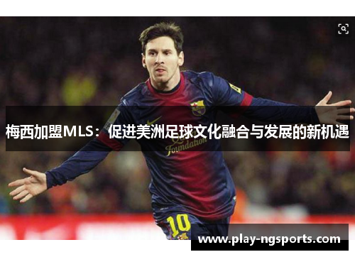 梅西加盟MLS:促进美洲足球文化融合与发展的新机遇 梅西加盟MLS:促进美洲足球文化融合与发展的新机遇