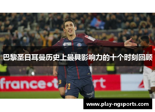 巴黎圣日耳曼历史上最具影响力的十个时刻回顾 巴黎圣日耳曼历史上最具影响力的十个时刻回顾